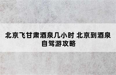 北京飞甘肃酒泉几小时 北京到酒泉自驾游攻略